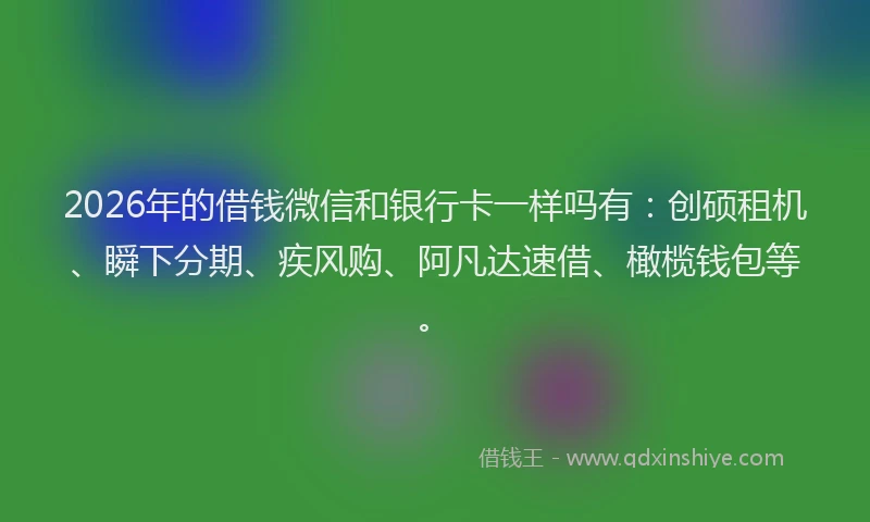 2026年的借钱微信和银行卡一样吗有：创硕租机、瞬下分期、疾风购、阿凡达速借、橄榄钱包等。