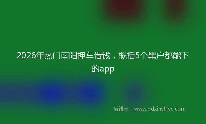 2026年热门南阳押车借钱，概括5个黑户都能下的app