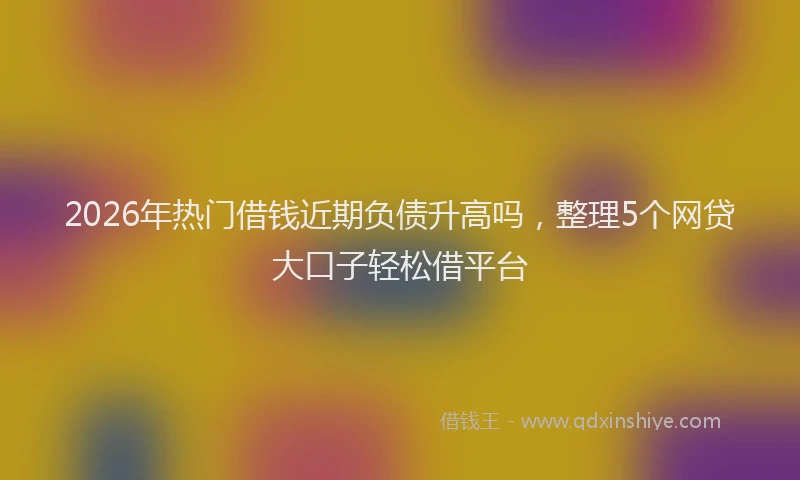 2026年热门借钱近期负债升高吗，整理5个网贷大口子轻松借平台