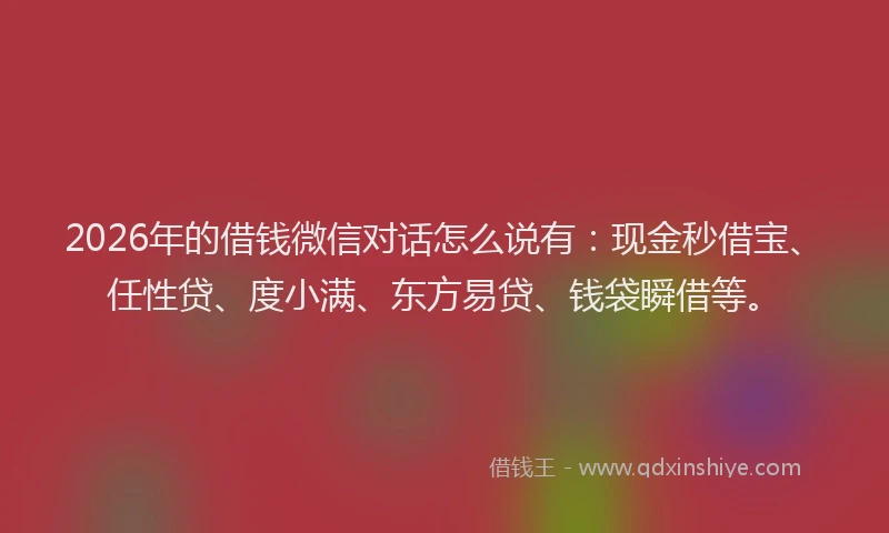2026年的借钱微信对话怎么说有：现金秒借宝、任性贷、度小满、东方易贷、钱袋瞬借等。