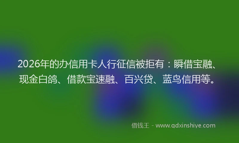 2026年的办信用卡人行征信被拒有：瞬借宝融、现金白鸽、借款宝速融、百兴贷、蓝鸟信用等。