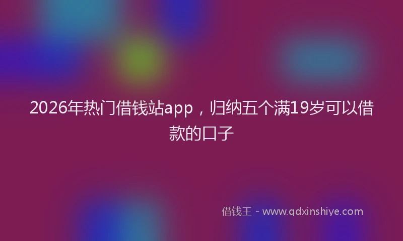 2026年热门借钱站app，归纳五个满19岁可以借款的口子