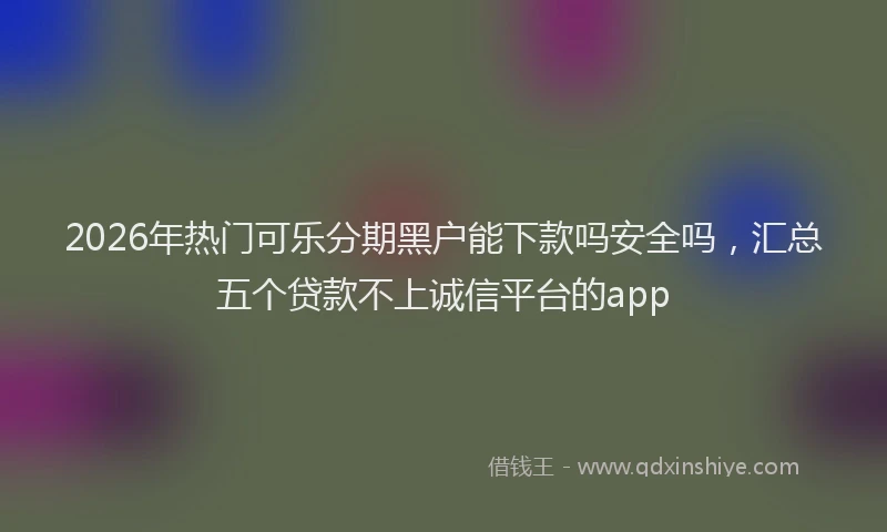 2026年热门可乐分期黑户能下款吗安全吗，汇总五个贷款不上诚信平台的app