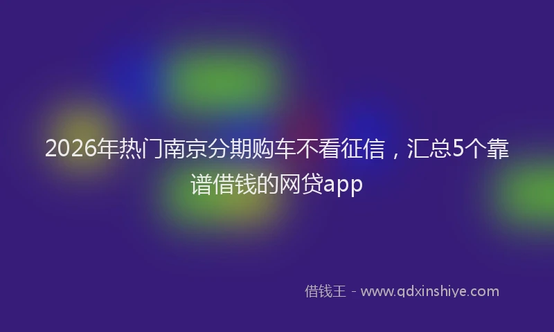 2026年热门南京分期购车不看征信，汇总5个靠谱借钱的网贷app