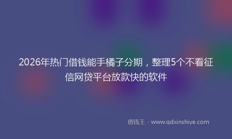 2026年热门借钱能手橘子分期，整理5个不看征信网贷平台放款快的软件