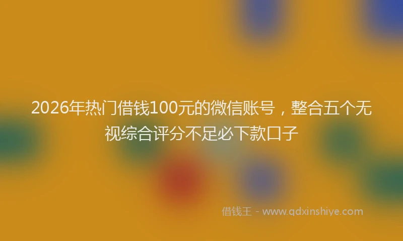 2026年热门借钱100元的微信账号，整合五个无视综合评分不足必下款口子