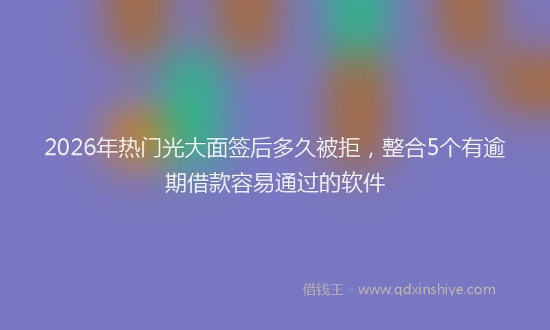 2026年热门光大面签后多久被拒，整合5个有逾期借款容易通过的软件