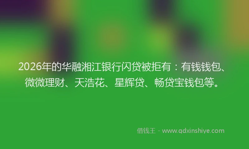 2026年的华融湘江银行闪贷被拒有：有钱钱包、微微理财、天浩花、星辉贷、畅贷宝钱包等。