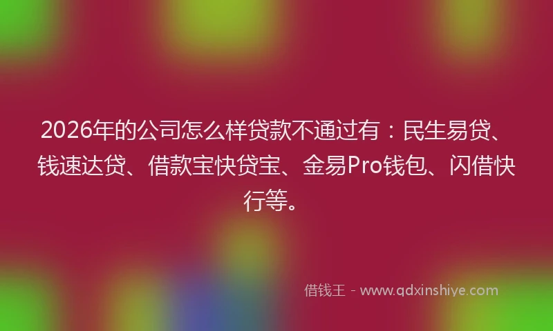 2026年的公司怎么样贷款不通过有：民生易贷、钱速达贷、借款宝快贷宝、金易Pro钱包、闪借快行等。