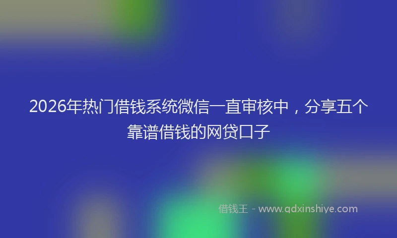 2026年热门借钱系统微信一直审核中，分享五个靠谱借钱的网贷口子