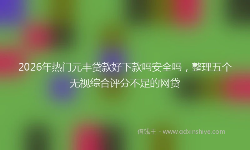 2026年热门元丰贷款好下款吗安全吗，整理五个无视综合评分不足的网贷