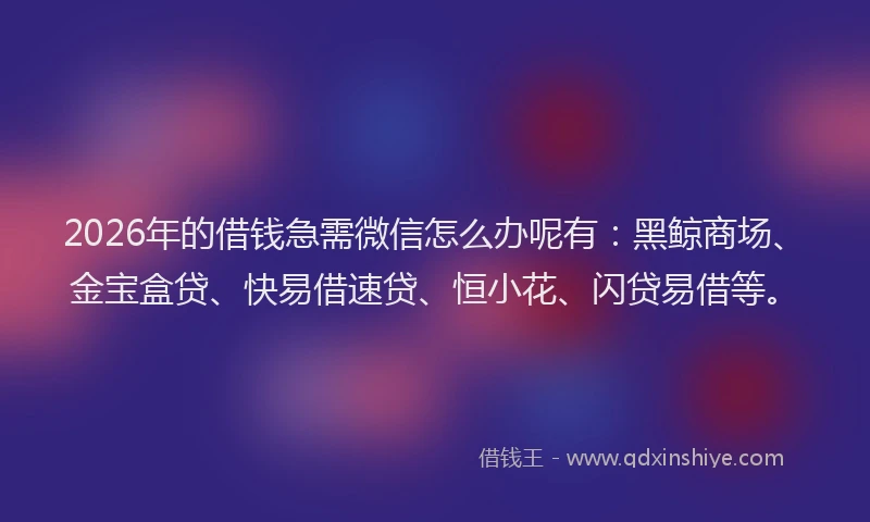 2026年的借钱急需微信怎么办呢有：黑鲸商场、金宝盒贷、快易借速贷、恒小花、闪贷易借等。
