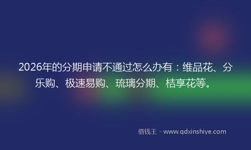 2026年的分期申请不通过怎么办有：维品花、分乐购、极速易购、琉璃分期、桔享花等。