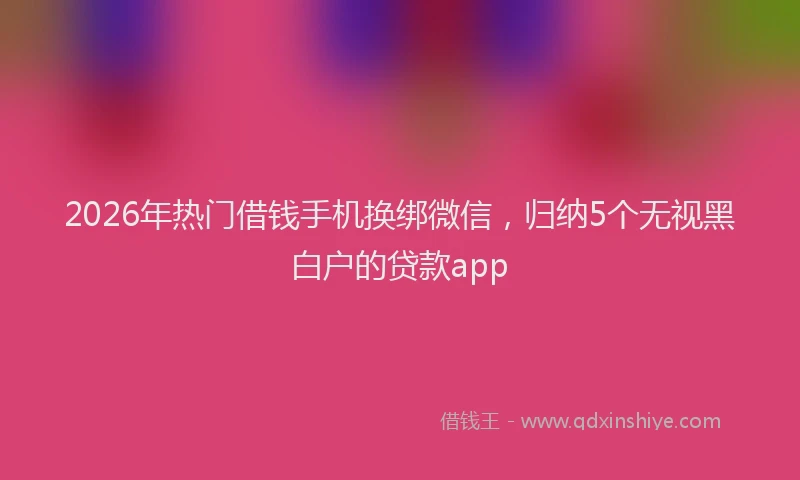 2026年热门借钱手机换绑微信，归纳5个无视黑白户的贷款app