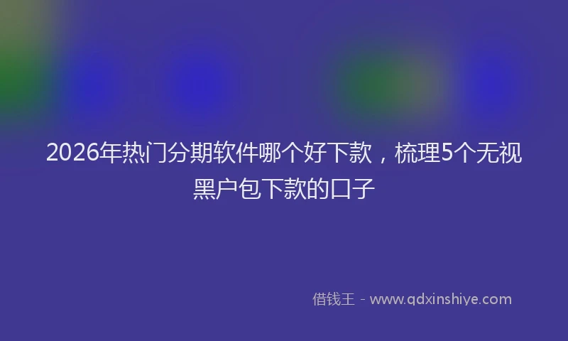2026年热门分期软件哪个好下款，梳理5个无视黑户包下款的口子