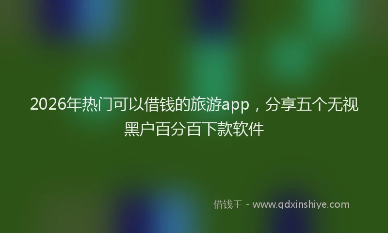 2026年热门可以借钱的旅游app，分享五个无视黑户百分百下款软件