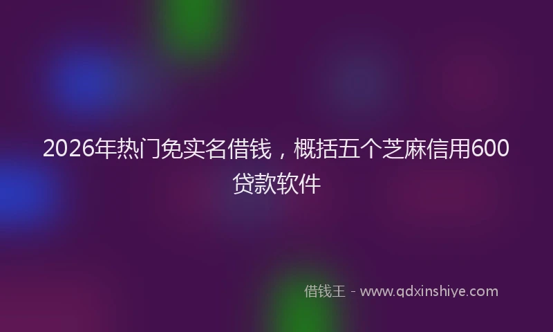 2026年热门免实名借钱，概括五个芝麻信用600贷款软件