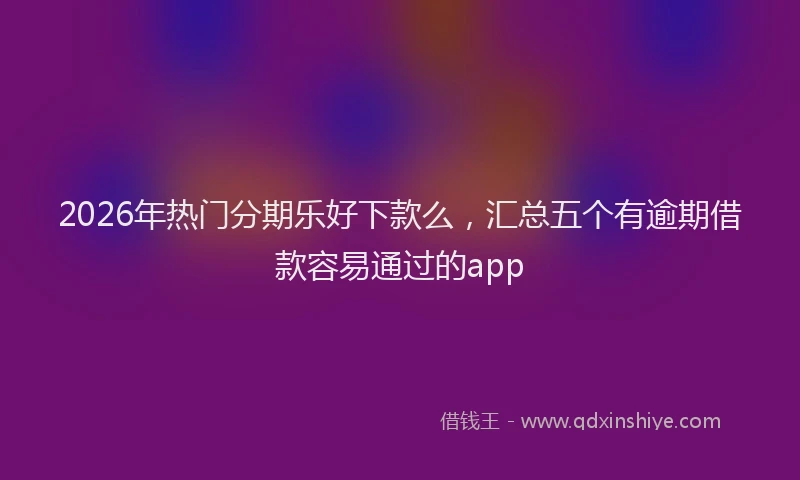 2026年热门分期乐好下款么，汇总五个有逾期借款容易通过的app