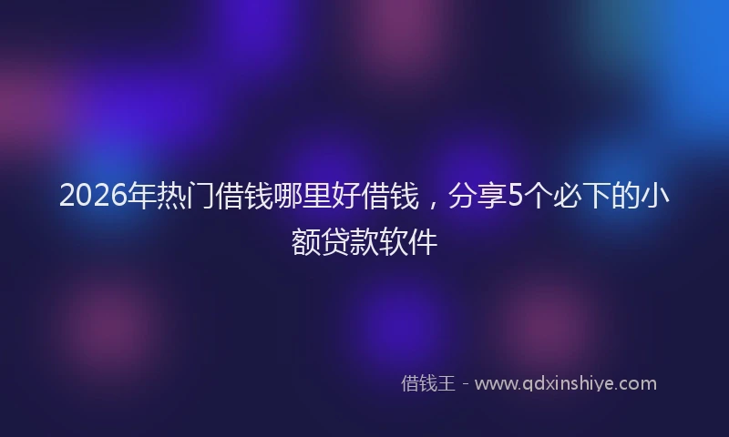 2026年热门借钱哪里好借钱，分享5个必下的小额贷款软件