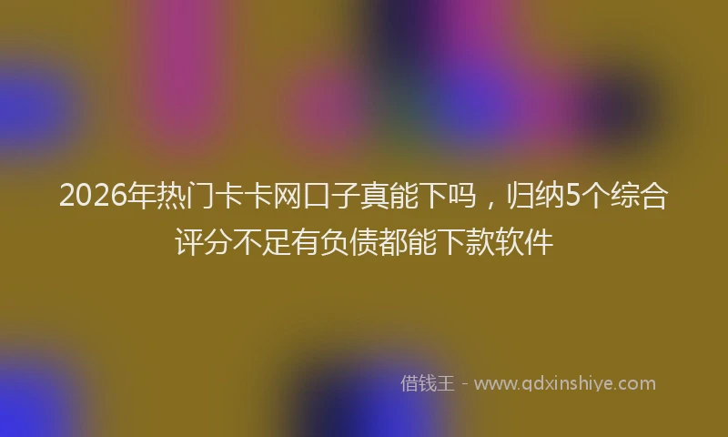 2026年热门卡卡网口子真能下吗，归纳5个综合评分不足有负债都能下款软件