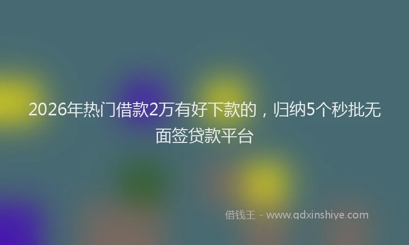 2026年热门借款2万有好下款的，归纳5个秒批无面签贷款平台