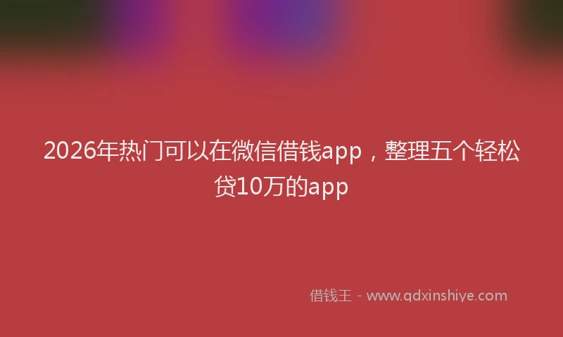 2026年热门可以在微信借钱app，整理五个轻松贷10万的app