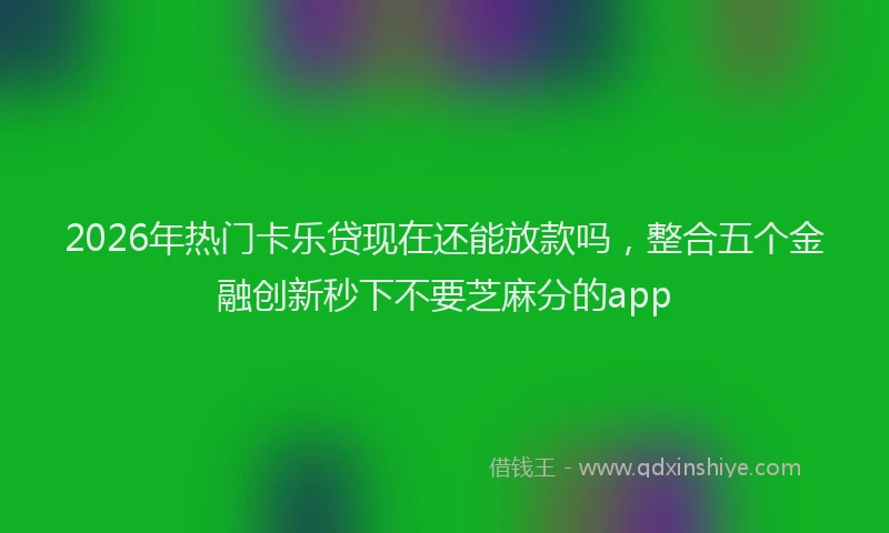 2026年热门卡乐贷现在还能放款吗，整合五个金融创新秒下不要芝麻分的app