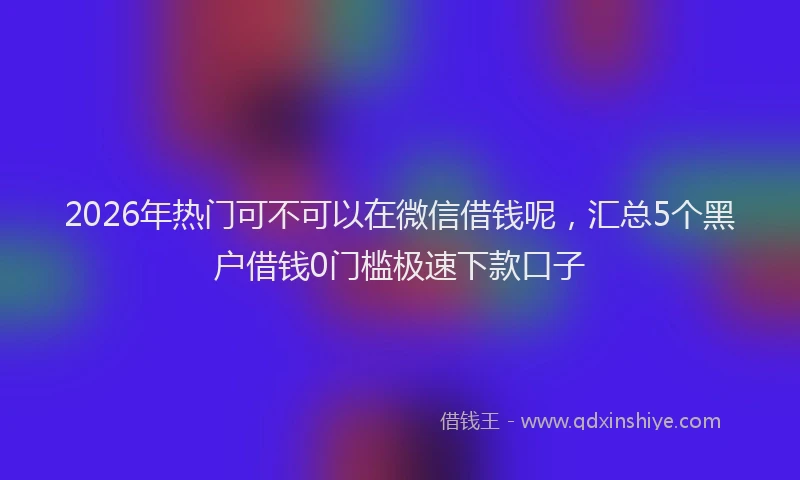 2026年热门可不可以在微信借钱呢，汇总5个黑户借钱0门槛极速下款口子