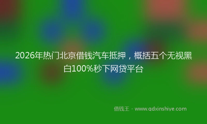 2026年热门北京借钱汽车抵押，概括五个无视黑白100%秒下网贷平台