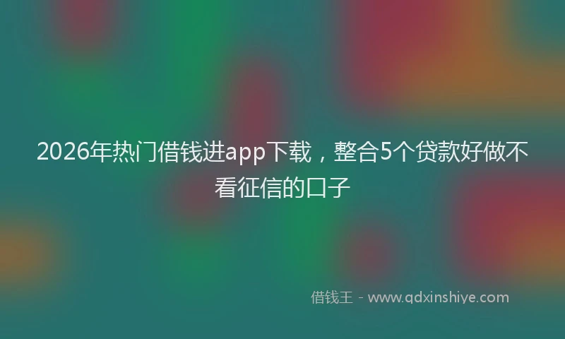 2026年热门借钱进app下载，整合5个贷款好做不看征信的口子