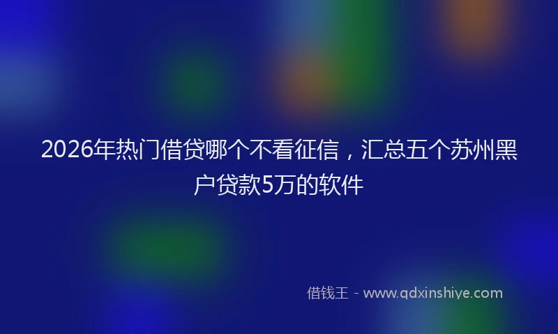 2026年热门借贷哪个不看征信，汇总五个苏州黑户贷款5万的软件