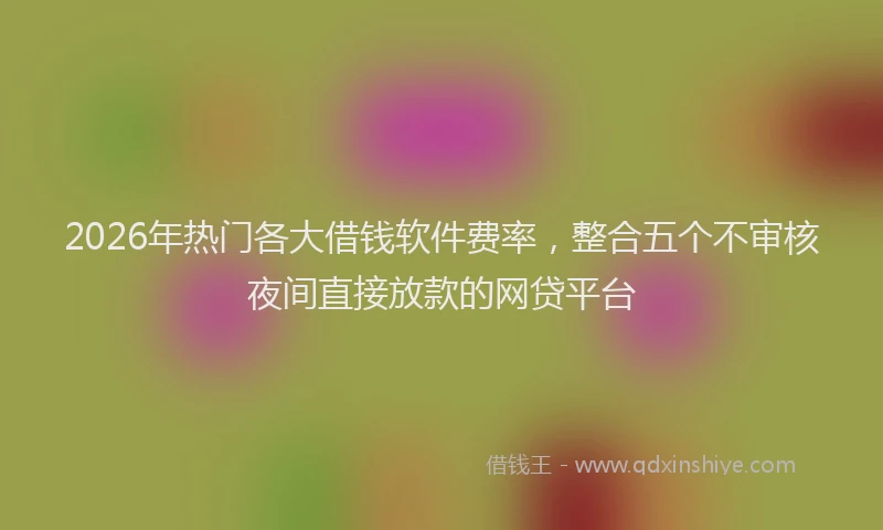 2026年热门各大借钱软件费率，整合五个不审核夜间直接放款的网贷平台