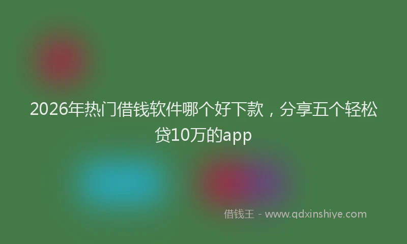 2026年热门借钱软件哪个好下款，分享五个轻松贷10万的app
