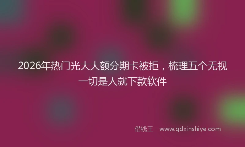 2026年热门光大大额分期卡被拒，梳理五个无视一切是人就下款软件