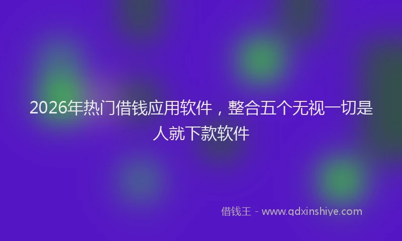 2026年热门借钱应用软件，整合五个无视一切是人就下款软件