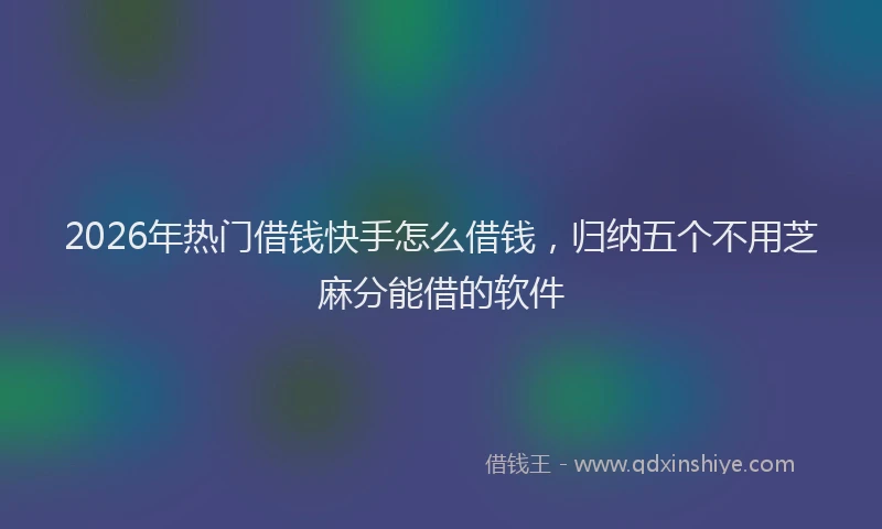 2026年热门借钱快手怎么借钱，归纳五个不用芝麻分能借的软件
