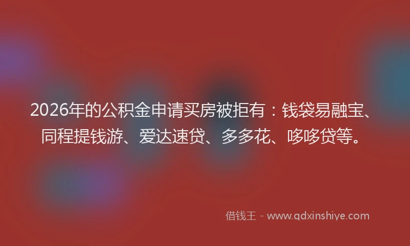 2026年的公积金申请买房被拒有：钱袋易融宝、同程提钱游、爱达速贷、多多花、哆哆贷等。