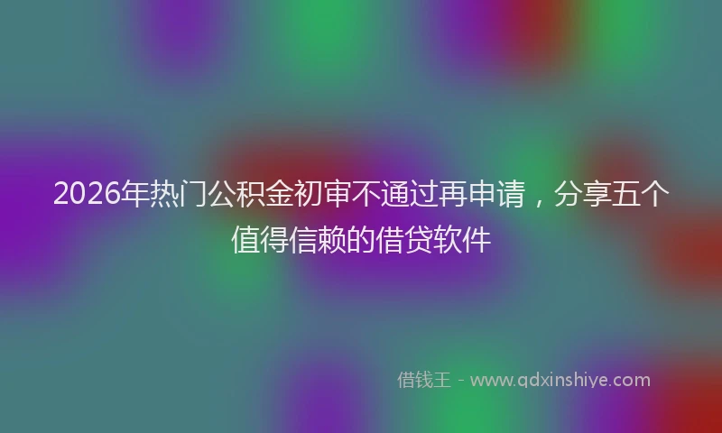 2026年热门公积金初审不通过再申请，分享五个值得信赖的借贷软件