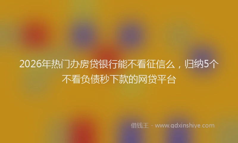 2026年热门办房贷银行能不看征信么，归纳5个不看负债秒下款的网贷平台