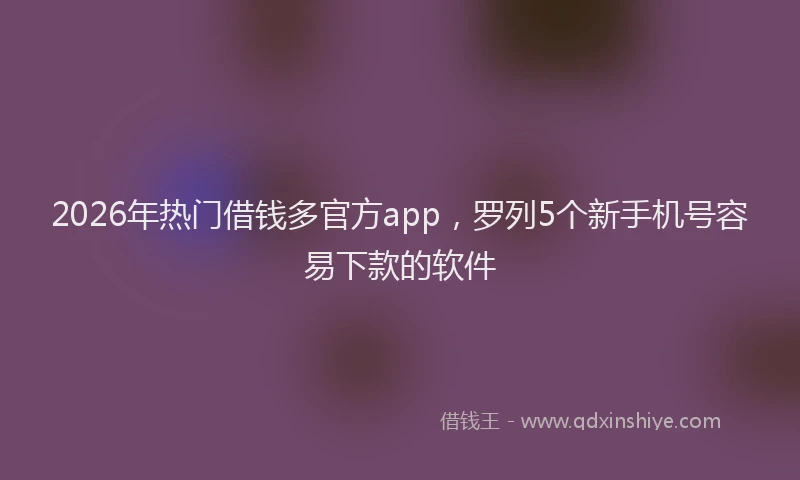2026年热门借钱多官方app，罗列5个新手机号容易下款的软件