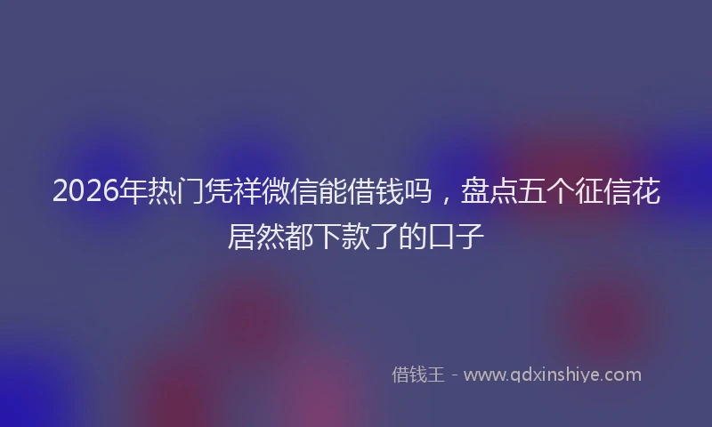 2026年热门凭祥微信能借钱吗，盘点五个征信花居然都下款了的口子