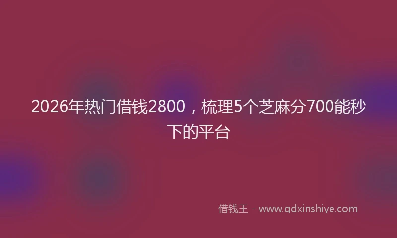 2026年热门借钱2800，梳理5个芝麻分700能秒下的平台