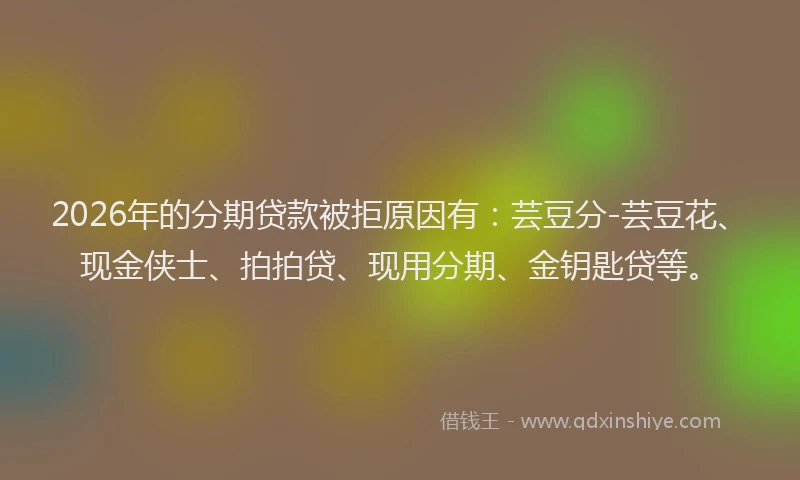 2026年的分期贷款被拒原因有：芸豆分-芸豆花、现金侠士、拍拍贷、现用分期、金钥匙贷等。