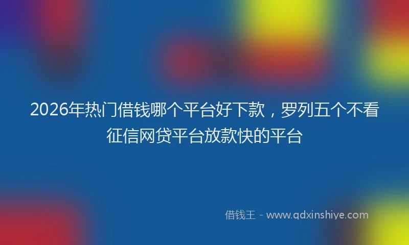 2026年热门借钱哪个平台好下款，罗列五个不看征信网贷平台放款快的平台