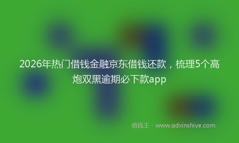 2026年热门借钱金融京东借钱还款，梳理5个高炮双黑逾期必下款app