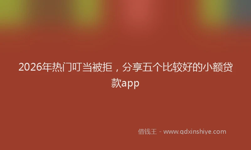 2026年热门叮当被拒，分享五个比较好的小额贷款app