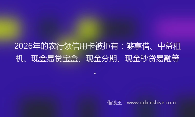 2026年的农行领信用卡被拒有：够享借、中益租机、现金易贷宝盒、现金分期、现金秒贷易融等。