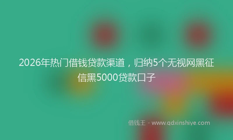 2026年热门借钱贷款渠道，归纳5个无视网黑征信黑5000贷款口子