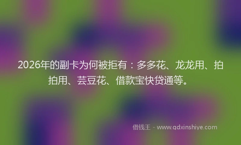 2026年的副卡为何被拒有：多多花、龙龙用、拍拍用、芸豆花、借款宝快贷通等。