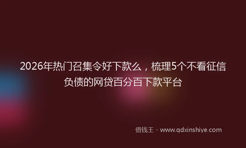 2026年热门召集令好下款么，梳理5个不看征信负债的网贷百分百下款平台